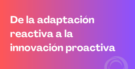 De la adaptación reactiva a la innovación proactiva