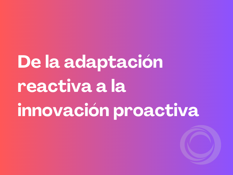 De la adaptación reactiva a la innovación proactiva